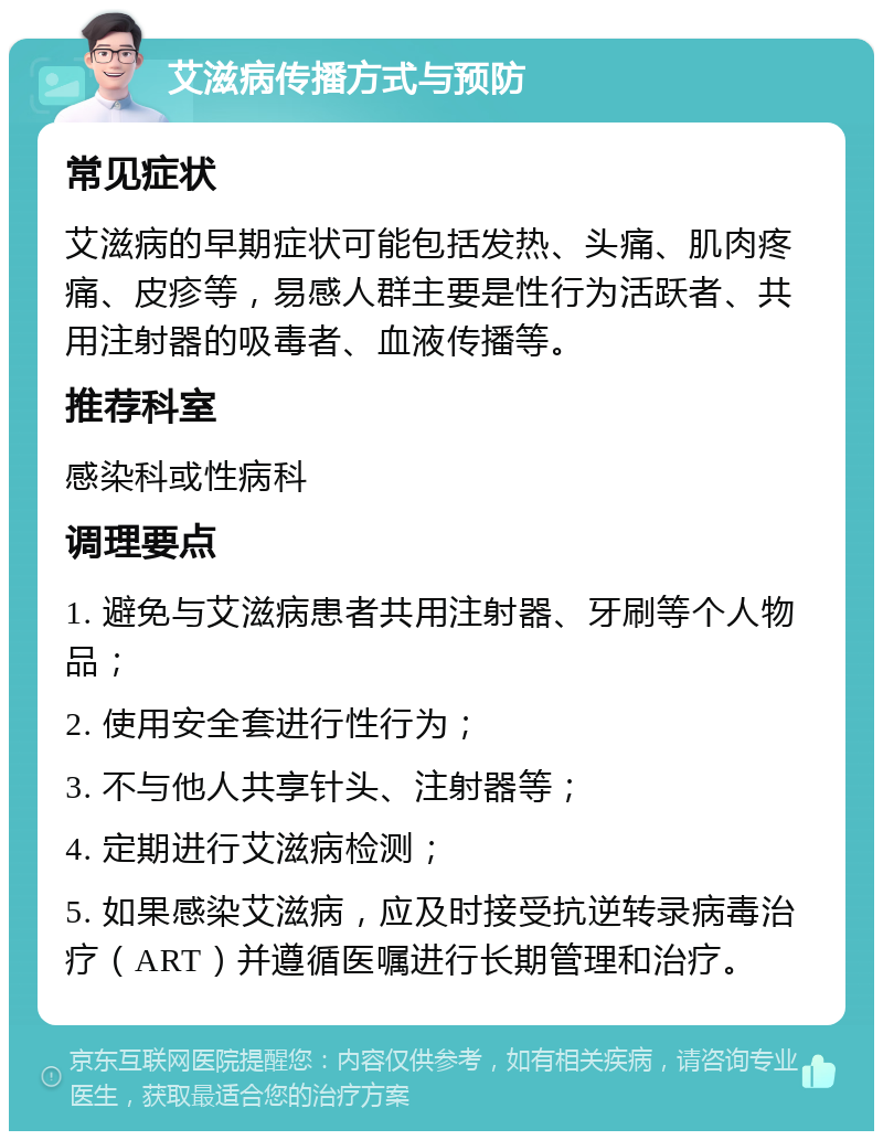 艾滋病传播方式与预防 常见症状 艾滋病的早期症状可能包括发热、头痛、肌肉疼痛、皮疹等，易感人群主要是性行为活跃者、共用注射器的吸毒者、血液传播等。 推荐科室 感染科或性病科 调理要点 1. 避免与艾滋病患者共用注射器、牙刷等个人物品； 2. 使用安全套进行性行为； 3. 不与他人共享针头、注射器等； 4. 定期进行艾滋病检测； 5. 如果感染艾滋病，应及时接受抗逆转录病毒治疗（ART）并遵循医嘱进行长期管理和治疗。