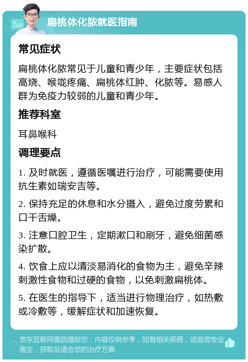 扁桃体化脓就医指南 常见症状 扁桃体化脓常见于儿童和青少年，主要症状包括高烧、喉咙疼痛、扁桃体红肿、化脓等。易感人群为免疫力较弱的儿童和青少年。 推荐科室 耳鼻喉科 调理要点 1. 及时就医，遵循医嘱进行治疗，可能需要使用抗生素如瑞安吉等。 2. 保持充足的休息和水分摄入，避免过度劳累和口干舌燥。 3. 注意口腔卫生，定期漱口和刷牙，避免细菌感染扩散。 4. 饮食上应以清淡易消化的食物为主，避免辛辣刺激性食物和过硬的食物，以免刺激扁桃体。 5. 在医生的指导下，适当进行物理治疗，如热敷或冷敷等，缓解症状和加速恢复。