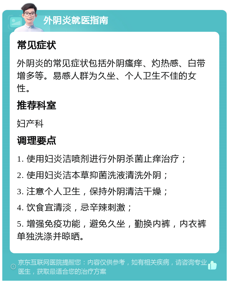 外阴炎就医指南 常见症状 外阴炎的常见症状包括外阴瘙痒、灼热感、白带增多等。易感人群为久坐、个人卫生不佳的女性。 推荐科室 妇产科 调理要点 1. 使用妇炎洁喷剂进行外阴杀菌止痒治疗； 2. 使用妇炎洁本草抑菌洗液清洗外阴； 3. 注意个人卫生，保持外阴清洁干燥； 4. 饮食宜清淡，忌辛辣刺激； 5. 增强免疫功能，避免久坐，勤换内裤，内衣裤单独洗涤并晾晒。