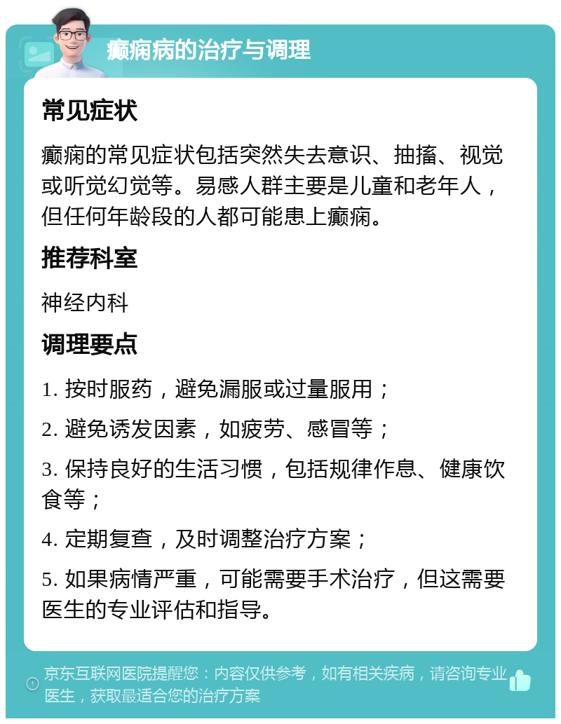 癫痫病的治疗与调理 常见症状 癫痫的常见症状包括突然失去意识、抽搐、视觉或听觉幻觉等。易感人群主要是儿童和老年人，但任何年龄段的人都可能患上癫痫。 推荐科室 神经内科 调理要点 1. 按时服药，避免漏服或过量服用； 2. 避免诱发因素，如疲劳、感冒等； 3. 保持良好的生活习惯，包括规律作息、健康饮食等； 4. 定期复查，及时调整治疗方案； 5. 如果病情严重，可能需要手术治疗，但这需要医生的专业评估和指导。