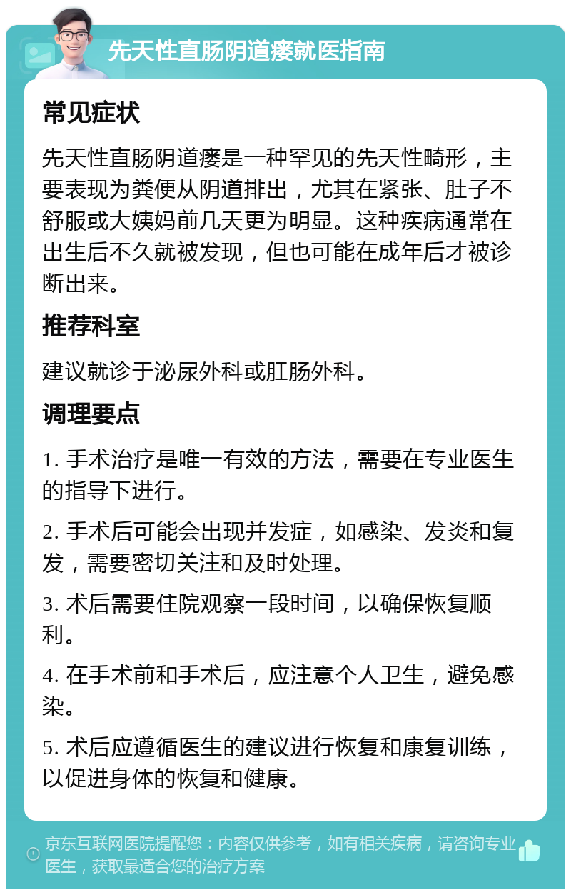 先天性直肠阴道瘘就医指南 常见症状 先天性直肠阴道瘘是一种罕见的先天性畸形，主要表现为粪便从阴道排出，尤其在紧张、肚子不舒服或大姨妈前几天更为明显。这种疾病通常在出生后不久就被发现，但也可能在成年后才被诊断出来。 推荐科室 建议就诊于泌尿外科或肛肠外科。 调理要点 1. 手术治疗是唯一有效的方法，需要在专业医生的指导下进行。 2. 手术后可能会出现并发症，如感染、发炎和复发，需要密切关注和及时处理。 3. 术后需要住院观察一段时间，以确保恢复顺利。 4. 在手术前和手术后，应注意个人卫生，避免感染。 5. 术后应遵循医生的建议进行恢复和康复训练，以促进身体的恢复和健康。