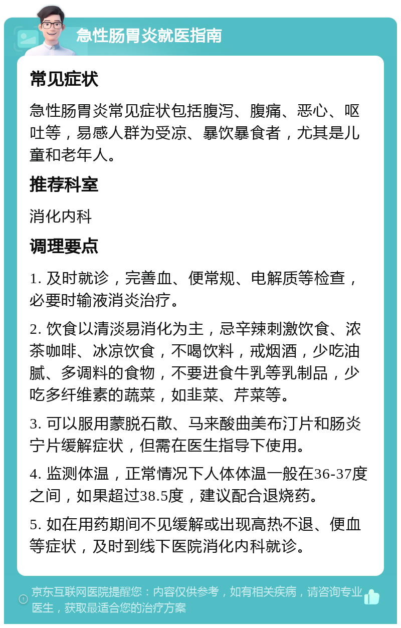 急性肠胃炎就医指南 常见症状 急性肠胃炎常见症状包括腹泻、腹痛、恶心、呕吐等，易感人群为受凉、暴饮暴食者，尤其是儿童和老年人。 推荐科室 消化内科 调理要点 1. 及时就诊，完善血、便常规、电解质等检查，必要时输液消炎治疗。 2. 饮食以清淡易消化为主，忌辛辣刺激饮食、浓茶咖啡、冰凉饮食，不喝饮料，戒烟酒，少吃油腻、多调料的食物，不要进食牛乳等乳制品，少吃多纤维素的蔬菜，如韭菜、芹菜等。 3. 可以服用蒙脱石散、马来酸曲美布汀片和肠炎宁片缓解症状，但需在医生指导下使用。 4. 监测体温，正常情况下人体体温一般在36-37度之间，如果超过38.5度，建议配合退烧药。 5. 如在用药期间不见缓解或出现高热不退、便血等症状，及时到线下医院消化内科就诊。