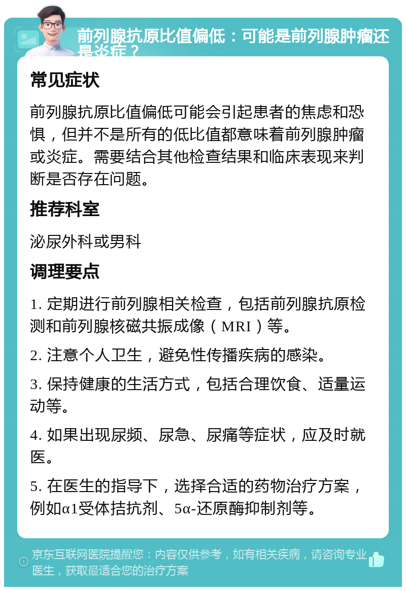 前列腺抗原比值偏低：可能是前列腺肿瘤还是炎症？ 常见症状 前列腺抗原比值偏低可能会引起患者的焦虑和恐惧，但并不是所有的低比值都意味着前列腺肿瘤或炎症。需要结合其他检查结果和临床表现来判断是否存在问题。 推荐科室 泌尿外科或男科 调理要点 1. 定期进行前列腺相关检查，包括前列腺抗原检测和前列腺核磁共振成像（MRI）等。 2. 注意个人卫生，避免性传播疾病的感染。 3. 保持健康的生活方式，包括合理饮食、适量运动等。 4. 如果出现尿频、尿急、尿痛等症状，应及时就医。 5. 在医生的指导下，选择合适的药物治疗方案，例如α1受体拮抗剂、5α-还原酶抑制剂等。