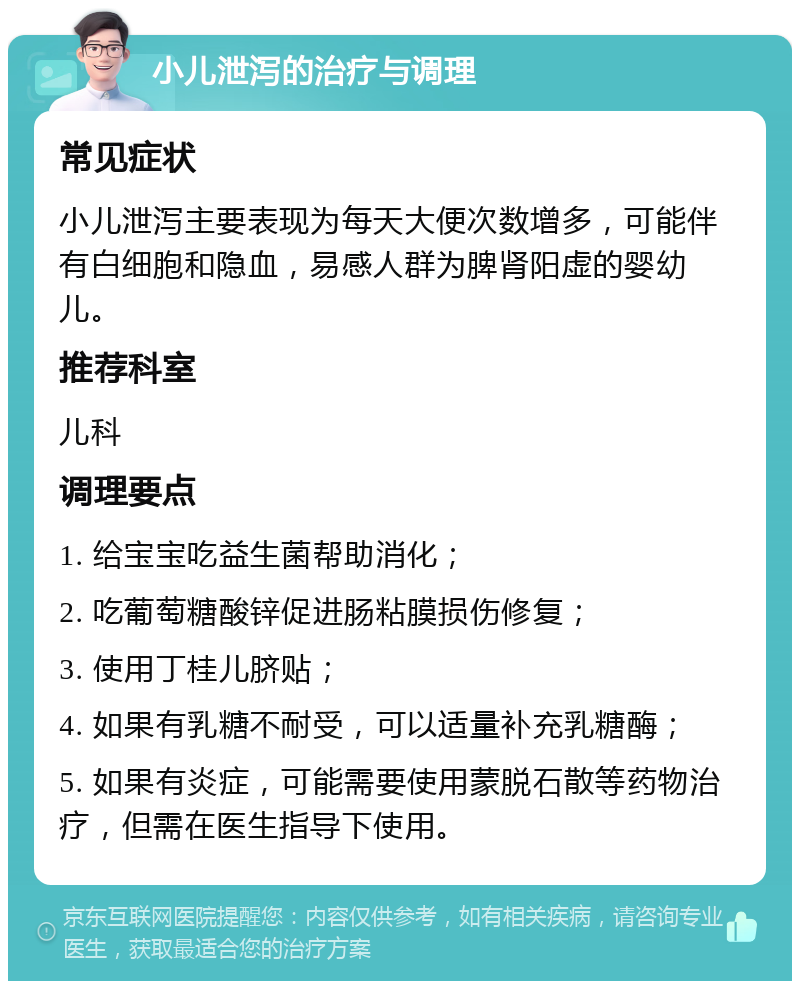 小儿泄泻的治疗与调理 常见症状 小儿泄泻主要表现为每天大便次数增多，可能伴有白细胞和隐血，易感人群为脾肾阳虚的婴幼儿。 推荐科室 儿科 调理要点 1. 给宝宝吃益生菌帮助消化； 2. 吃葡萄糖酸锌促进肠粘膜损伤修复； 3. 使用丁桂儿脐贴； 4. 如果有乳糖不耐受，可以适量补充乳糖酶； 5. 如果有炎症，可能需要使用蒙脱石散等药物治疗，但需在医生指导下使用。