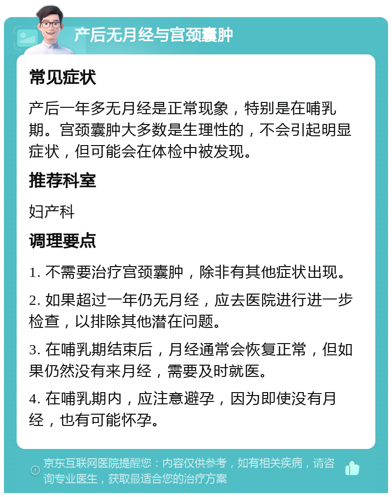 产后无月经与宫颈囊肿 常见症状 产后一年多无月经是正常现象，特别是在哺乳期。宫颈囊肿大多数是生理性的，不会引起明显症状，但可能会在体检中被发现。 推荐科室 妇产科 调理要点 1. 不需要治疗宫颈囊肿，除非有其他症状出现。 2. 如果超过一年仍无月经，应去医院进行进一步检查，以排除其他潜在问题。 3. 在哺乳期结束后，月经通常会恢复正常，但如果仍然没有来月经，需要及时就医。 4. 在哺乳期内，应注意避孕，因为即使没有月经，也有可能怀孕。