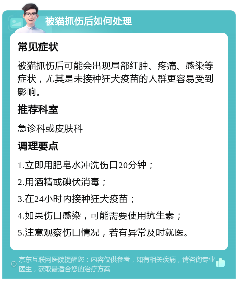 被猫抓伤后如何处理 常见症状 被猫抓伤后可能会出现局部红肿、疼痛、感染等症状，尤其是未接种狂犬疫苗的人群更容易受到影响。 推荐科室 急诊科或皮肤科 调理要点 1.立即用肥皂水冲洗伤口20分钟； 2.用酒精或碘伏消毒； 3.在24小时内接种狂犬疫苗； 4.如果伤口感染，可能需要使用抗生素； 5.注意观察伤口情况，若有异常及时就医。