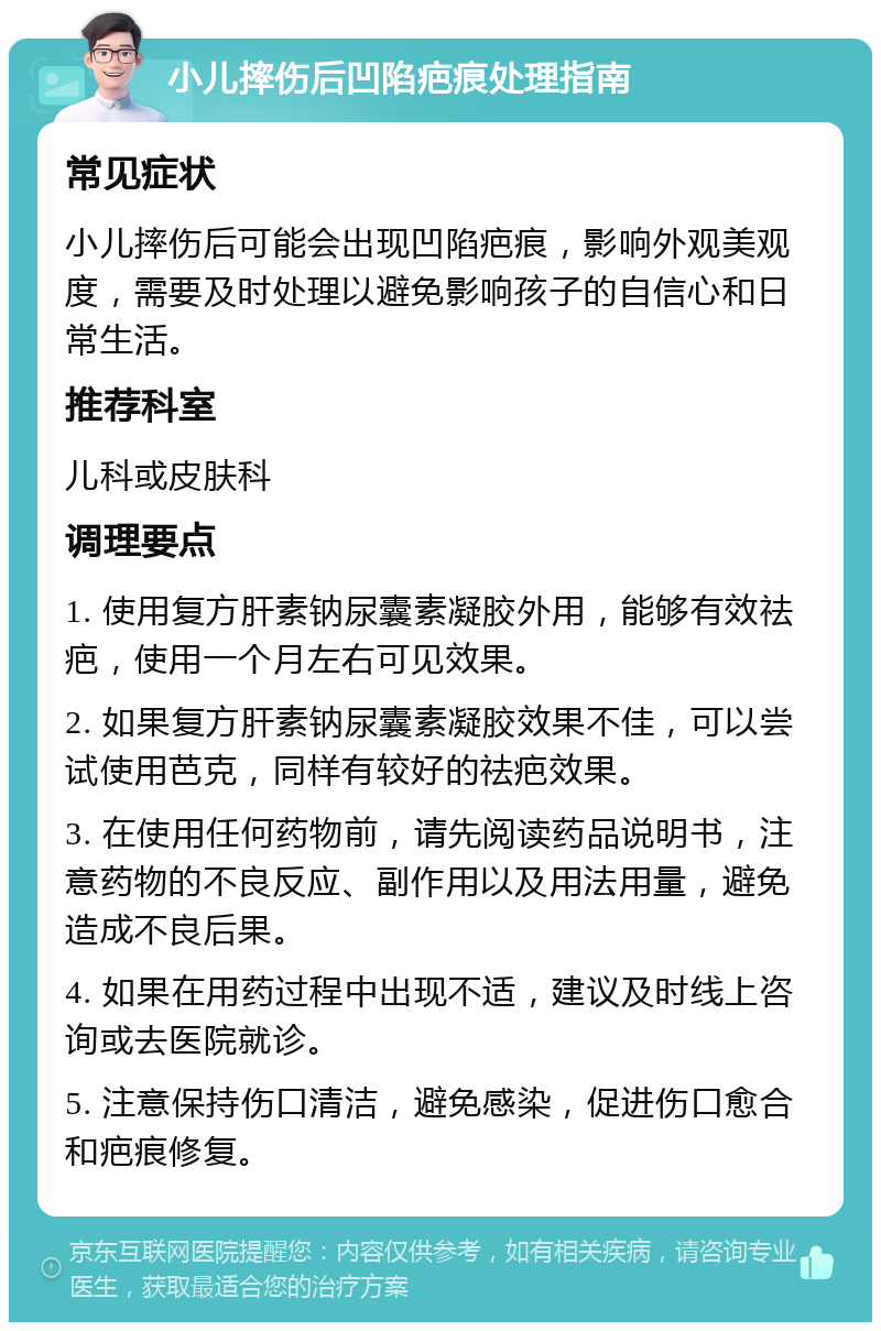 小儿摔伤后凹陷疤痕处理指南 常见症状 小儿摔伤后可能会出现凹陷疤痕，影响外观美观度，需要及时处理以避免影响孩子的自信心和日常生活。 推荐科室 儿科或皮肤科 调理要点 1. 使用复方肝素钠尿囊素凝胶外用，能够有效祛疤，使用一个月左右可见效果。 2. 如果复方肝素钠尿囊素凝胶效果不佳，可以尝试使用芭克，同样有较好的祛疤效果。 3. 在使用任何药物前，请先阅读药品说明书，注意药物的不良反应、副作用以及用法用量，避免造成不良后果。 4. 如果在用药过程中出现不适，建议及时线上咨询或去医院就诊。 5. 注意保持伤口清洁，避免感染，促进伤口愈合和疤痕修复。