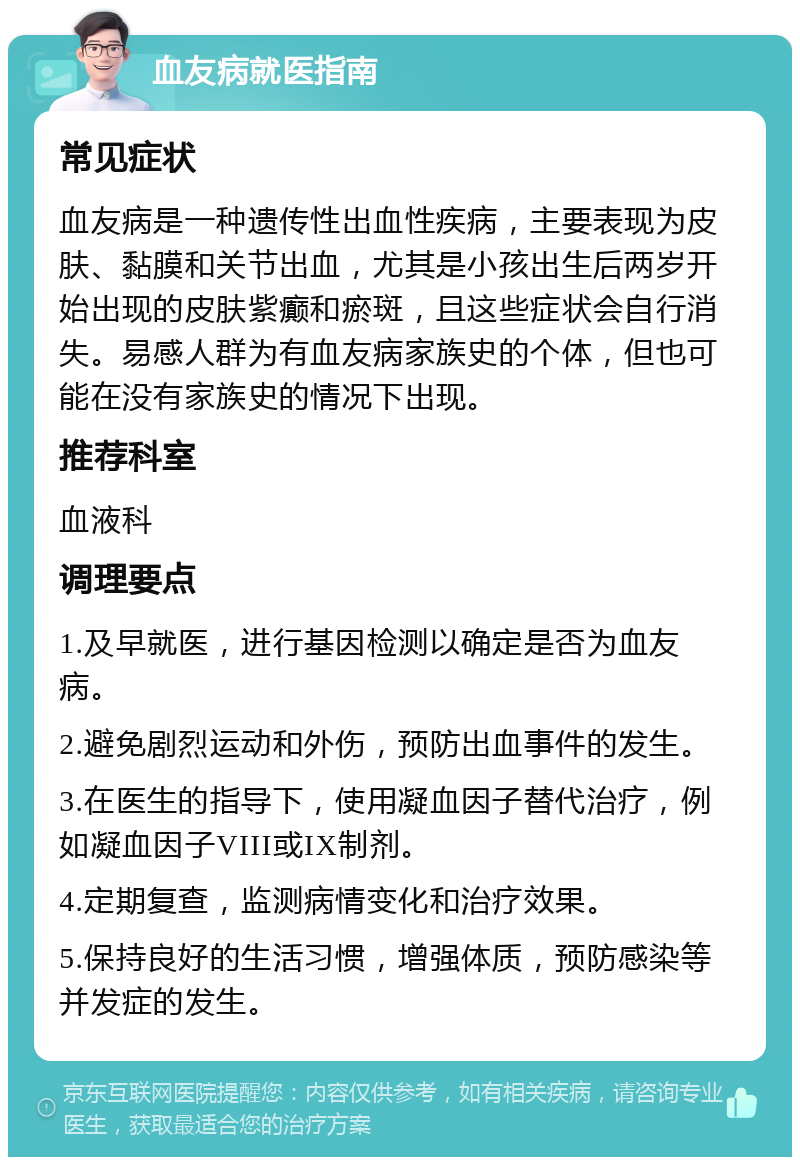 血友病就医指南 常见症状 血友病是一种遗传性出血性疾病，主要表现为皮肤、黏膜和关节出血，尤其是小孩出生后两岁开始出现的皮肤紫癫和瘀斑，且这些症状会自行消失。易感人群为有血友病家族史的个体，但也可能在没有家族史的情况下出现。 推荐科室 血液科 调理要点 1.及早就医，进行基因检测以确定是否为血友病。 2.避免剧烈运动和外伤，预防出血事件的发生。 3.在医生的指导下，使用凝血因子替代治疗，例如凝血因子VIII或IX制剂。 4.定期复查，监测病情变化和治疗效果。 5.保持良好的生活习惯，增强体质，预防感染等并发症的发生。