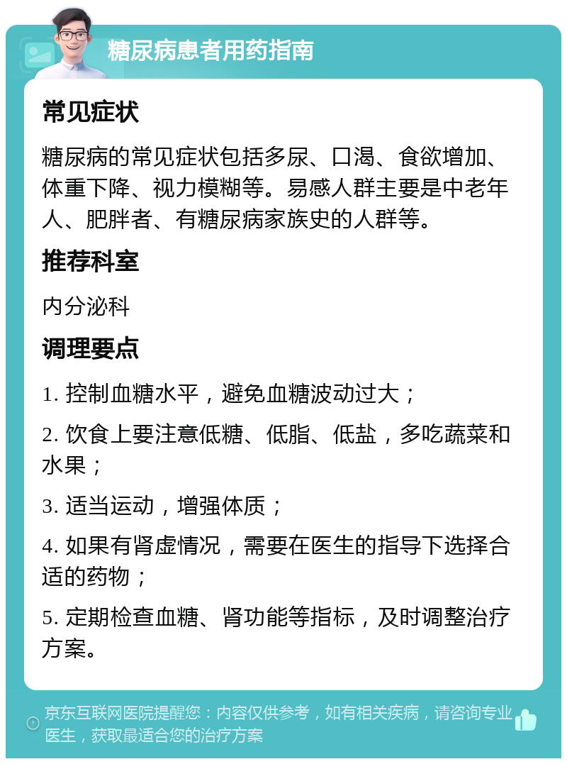 糖尿病患者用药指南 常见症状 糖尿病的常见症状包括多尿、口渴、食欲增加、体重下降、视力模糊等。易感人群主要是中老年人、肥胖者、有糖尿病家族史的人群等。 推荐科室 内分泌科 调理要点 1. 控制血糖水平，避免血糖波动过大； 2. 饮食上要注意低糖、低脂、低盐，多吃蔬菜和水果； 3. 适当运动，增强体质； 4. 如果有肾虚情况，需要在医生的指导下选择合适的药物； 5. 定期检查血糖、肾功能等指标，及时调整治疗方案。