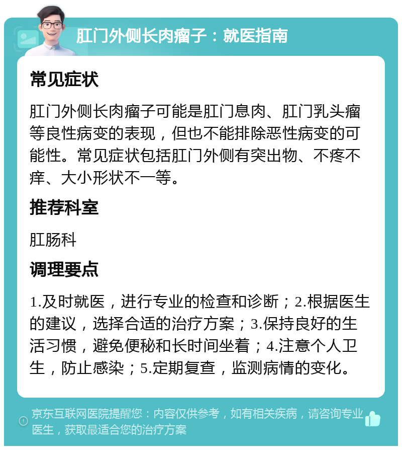 肛门外侧长肉瘤子：就医指南 常见症状 肛门外侧长肉瘤子可能是肛门息肉、肛门乳头瘤等良性病变的表现，但也不能排除恶性病变的可能性。常见症状包括肛门外侧有突出物、不疼不痒、大小形状不一等。 推荐科室 肛肠科 调理要点 1.及时就医，进行专业的检查和诊断；2.根据医生的建议，选择合适的治疗方案；3.保持良好的生活习惯，避免便秘和长时间坐着；4.注意个人卫生，防止感染；5.定期复查，监测病情的变化。