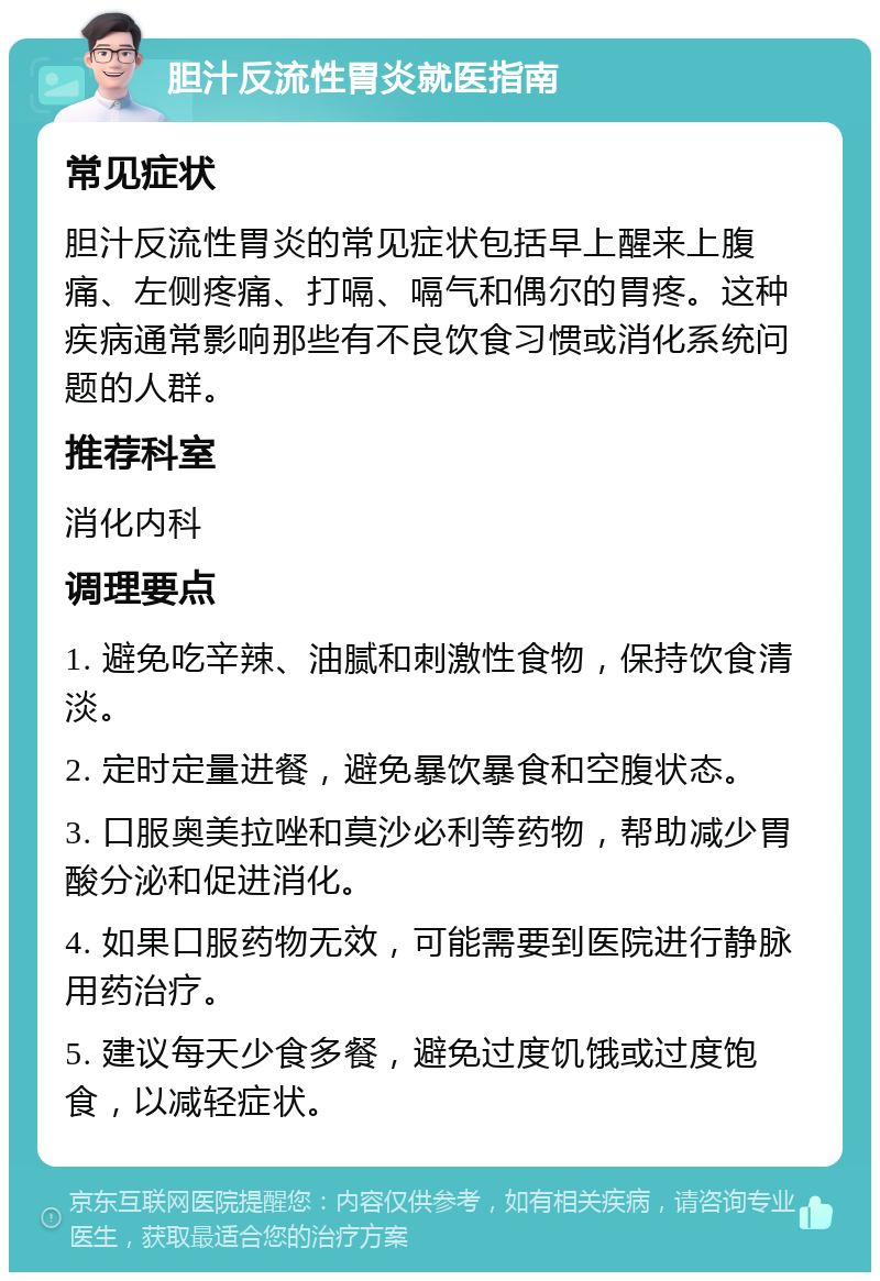 胆汁反流性胃炎就医指南 常见症状 胆汁反流性胃炎的常见症状包括早上醒来上腹痛、左侧疼痛、打嗝、嗝气和偶尔的胃疼。这种疾病通常影响那些有不良饮食习惯或消化系统问题的人群。 推荐科室 消化内科 调理要点 1. 避免吃辛辣、油腻和刺激性食物，保持饮食清淡。 2. 定时定量进餐，避免暴饮暴食和空腹状态。 3. 口服奥美拉唑和莫沙必利等药物，帮助减少胃酸分泌和促进消化。 4. 如果口服药物无效，可能需要到医院进行静脉用药治疗。 5. 建议每天少食多餐，避免过度饥饿或过度饱食，以减轻症状。