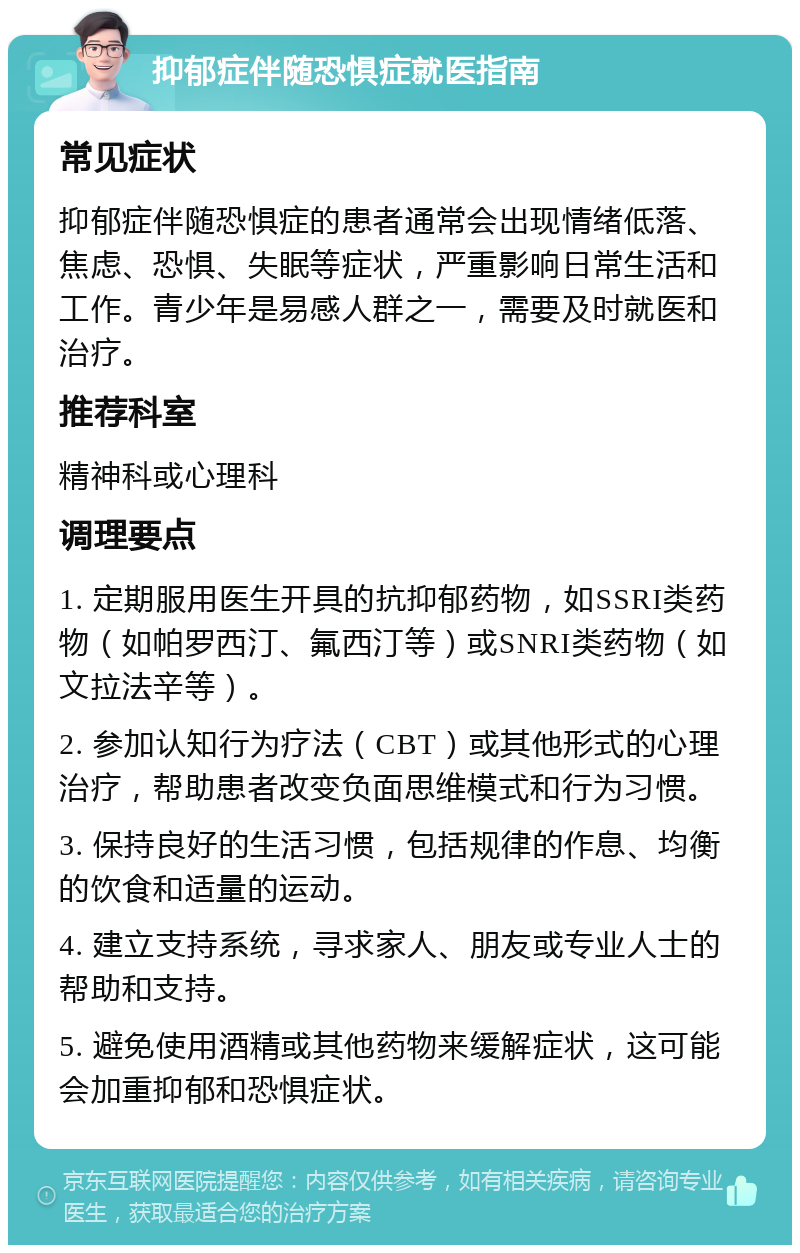 抑郁症伴随恐惧症就医指南 常见症状 抑郁症伴随恐惧症的患者通常会出现情绪低落、焦虑、恐惧、失眠等症状，严重影响日常生活和工作。青少年是易感人群之一，需要及时就医和治疗。 推荐科室 精神科或心理科 调理要点 1. 定期服用医生开具的抗抑郁药物，如SSRI类药物（如帕罗西汀、氟西汀等）或SNRI类药物（如文拉法辛等）。 2. 参加认知行为疗法（CBT）或其他形式的心理治疗，帮助患者改变负面思维模式和行为习惯。 3. 保持良好的生活习惯，包括规律的作息、均衡的饮食和适量的运动。 4. 建立支持系统，寻求家人、朋友或专业人士的帮助和支持。 5. 避免使用酒精或其他药物来缓解症状，这可能会加重抑郁和恐惧症状。