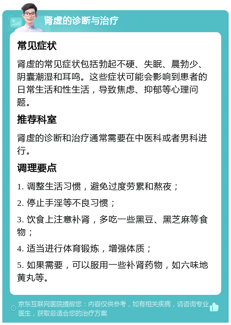 肾虚的诊断与治疗 常见症状 肾虚的常见症状包括勃起不硬、失眠、晨勃少、阴囊潮湿和耳鸣。这些症状可能会影响到患者的日常生活和性生活，导致焦虑、抑郁等心理问题。 推荐科室 肾虚的诊断和治疗通常需要在中医科或者男科进行。 调理要点 1. 调整生活习惯，避免过度劳累和熬夜； 2. 停止手淫等不良习惯； 3. 饮食上注意补肾，多吃一些黑豆、黑芝麻等食物； 4. 适当进行体育锻炼，增强体质； 5. 如果需要，可以服用一些补肾药物，如六味地黄丸等。