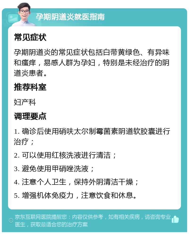 孕期阴道炎就医指南 常见症状 孕期阴道炎的常见症状包括白带黄绿色、有异味和瘙痒，易感人群为孕妇，特别是未经治疗的阴道炎患者。 推荐科室 妇产科 调理要点 1. 确诊后使用硝呋太尔制霉菌素阴道软胶囊进行治疗； 2. 可以使用红核洗液进行清洁； 3. 避免使用甲硝唑洗液； 4. 注意个人卫生，保持外阴清洁干燥； 5. 增强机体免疫力，注意饮食和休息。