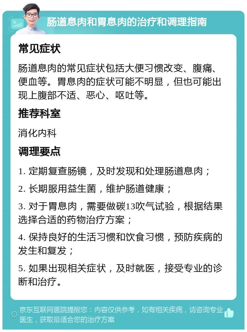 肠道息肉和胃息肉的治疗和调理指南 常见症状 肠道息肉的常见症状包括大便习惯改变、腹痛、便血等。胃息肉的症状可能不明显，但也可能出现上腹部不适、恶心、呕吐等。 推荐科室 消化内科 调理要点 1. 定期复查肠镜，及时发现和处理肠道息肉； 2. 长期服用益生菌，维护肠道健康； 3. 对于胃息肉，需要做碳13吹气试验，根据结果选择合适的药物治疗方案； 4. 保持良好的生活习惯和饮食习惯，预防疾病的发生和复发； 5. 如果出现相关症状，及时就医，接受专业的诊断和治疗。