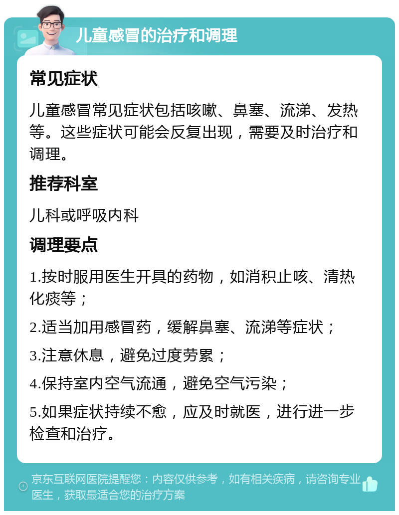 儿童感冒的治疗和调理 常见症状 儿童感冒常见症状包括咳嗽、鼻塞、流涕、发热等。这些症状可能会反复出现，需要及时治疗和调理。 推荐科室 儿科或呼吸内科 调理要点 1.按时服用医生开具的药物，如消积止咳、清热化痰等； 2.适当加用感冒药，缓解鼻塞、流涕等症状； 3.注意休息，避免过度劳累； 4.保持室内空气流通，避免空气污染； 5.如果症状持续不愈，应及时就医，进行进一步检查和治疗。