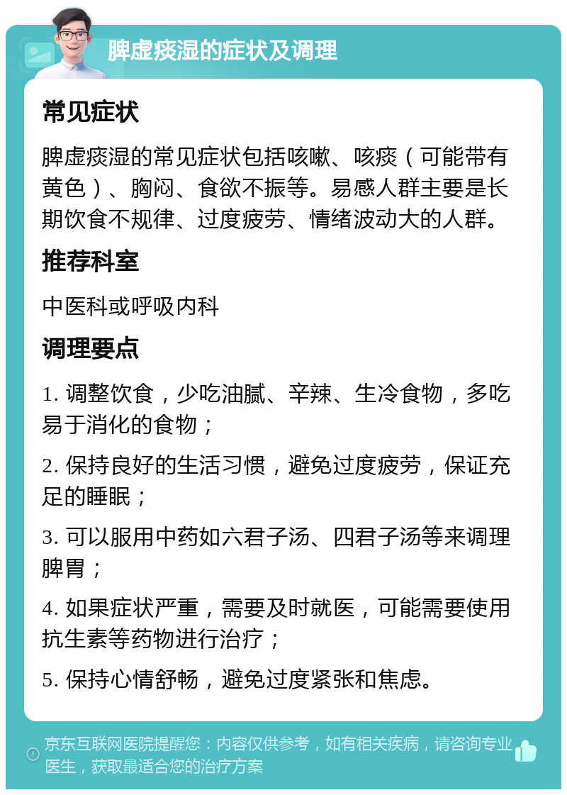 脾虚痰湿的症状及调理 常见症状 脾虚痰湿的常见症状包括咳嗽、咳痰（可能带有黄色）、胸闷、食欲不振等。易感人群主要是长期饮食不规律、过度疲劳、情绪波动大的人群。 推荐科室 中医科或呼吸内科 调理要点 1. 调整饮食，少吃油腻、辛辣、生冷食物，多吃易于消化的食物； 2. 保持良好的生活习惯，避免过度疲劳，保证充足的睡眠； 3. 可以服用中药如六君子汤、四君子汤等来调理脾胃； 4. 如果症状严重，需要及时就医，可能需要使用抗生素等药物进行治疗； 5. 保持心情舒畅，避免过度紧张和焦虑。