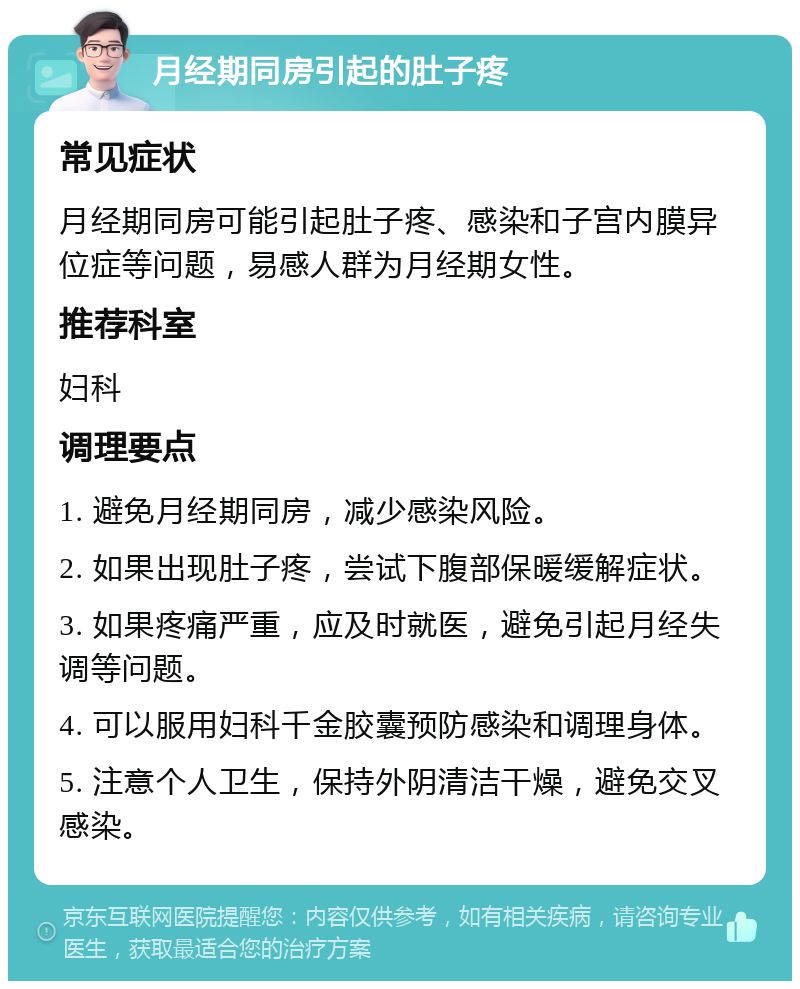 月经期同房引起的肚子疼 常见症状 月经期同房可能引起肚子疼、感染和子宫内膜异位症等问题，易感人群为月经期女性。 推荐科室 妇科 调理要点 1. 避免月经期同房，减少感染风险。 2. 如果出现肚子疼，尝试下腹部保暖缓解症状。 3. 如果疼痛严重，应及时就医，避免引起月经失调等问题。 4. 可以服用妇科千金胶囊预防感染和调理身体。 5. 注意个人卫生，保持外阴清洁干燥，避免交叉感染。