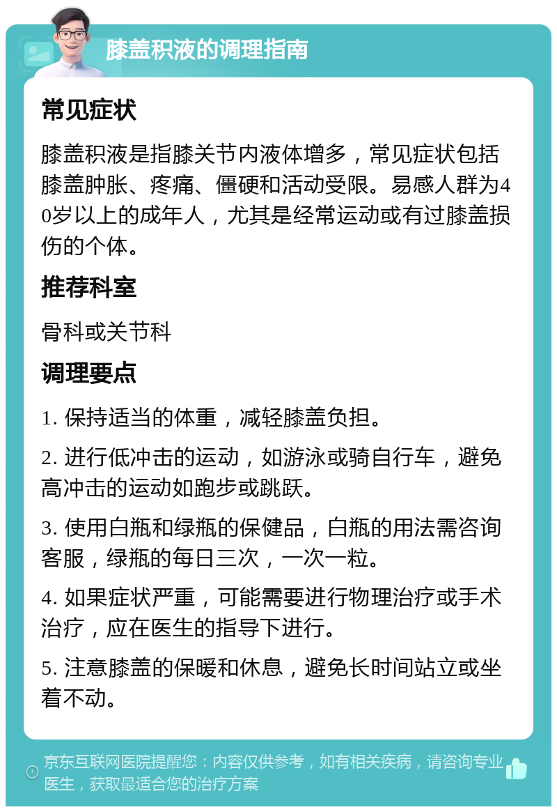 膝盖积液的调理指南 常见症状 膝盖积液是指膝关节内液体增多，常见症状包括膝盖肿胀、疼痛、僵硬和活动受限。易感人群为40岁以上的成年人，尤其是经常运动或有过膝盖损伤的个体。 推荐科室 骨科或关节科 调理要点 1. 保持适当的体重，减轻膝盖负担。 2. 进行低冲击的运动，如游泳或骑自行车，避免高冲击的运动如跑步或跳跃。 3. 使用白瓶和绿瓶的保健品，白瓶的用法需咨询客服，绿瓶的每日三次，一次一粒。 4. 如果症状严重，可能需要进行物理治疗或手术治疗，应在医生的指导下进行。 5. 注意膝盖的保暖和休息，避免长时间站立或坐着不动。