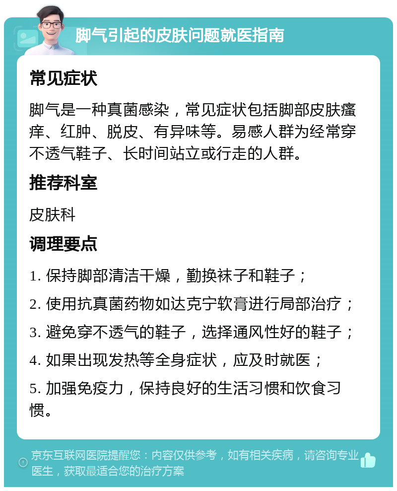 脚气引起的皮肤问题就医指南 常见症状 脚气是一种真菌感染，常见症状包括脚部皮肤瘙痒、红肿、脱皮、有异味等。易感人群为经常穿不透气鞋子、长时间站立或行走的人群。 推荐科室 皮肤科 调理要点 1. 保持脚部清洁干燥，勤换袜子和鞋子； 2. 使用抗真菌药物如达克宁软膏进行局部治疗； 3. 避免穿不透气的鞋子，选择通风性好的鞋子； 4. 如果出现发热等全身症状，应及时就医； 5. 加强免疫力，保持良好的生活习惯和饮食习惯。