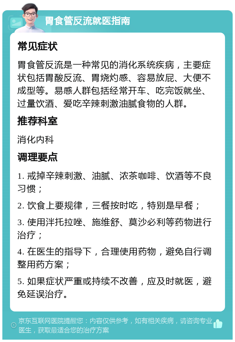 胃食管反流就医指南 常见症状 胃食管反流是一种常见的消化系统疾病，主要症状包括胃酸反流、胃烧灼感、容易放屁、大便不成型等。易感人群包括经常开车、吃完饭就坐、过量饮酒、爱吃辛辣刺激油腻食物的人群。 推荐科室 消化内科 调理要点 1. 戒掉辛辣刺激、油腻、浓茶咖啡、饮酒等不良习惯； 2. 饮食上要规律，三餐按时吃，特别是早餐； 3. 使用泮托拉唑、施维舒、莫沙必利等药物进行治疗； 4. 在医生的指导下，合理使用药物，避免自行调整用药方案； 5. 如果症状严重或持续不改善，应及时就医，避免延误治疗。