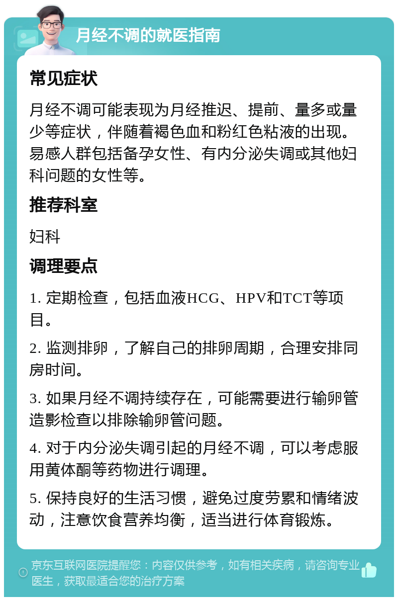 月经不调的就医指南 常见症状 月经不调可能表现为月经推迟、提前、量多或量少等症状，伴随着褐色血和粉红色粘液的出现。易感人群包括备孕女性、有内分泌失调或其他妇科问题的女性等。 推荐科室 妇科 调理要点 1. 定期检查，包括血液HCG、HPV和TCT等项目。 2. 监测排卵，了解自己的排卵周期，合理安排同房时间。 3. 如果月经不调持续存在，可能需要进行输卵管造影检查以排除输卵管问题。 4. 对于内分泌失调引起的月经不调，可以考虑服用黄体酮等药物进行调理。 5. 保持良好的生活习惯，避免过度劳累和情绪波动，注意饮食营养均衡，适当进行体育锻炼。