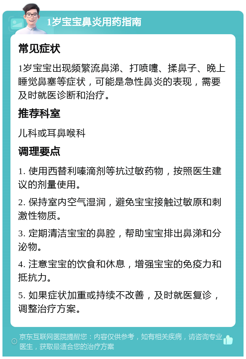 1岁宝宝鼻炎用药指南 常见症状 1岁宝宝出现频繁流鼻涕、打喷嚏、揉鼻子、晚上睡觉鼻塞等症状，可能是急性鼻炎的表现，需要及时就医诊断和治疗。 推荐科室 儿科或耳鼻喉科 调理要点 1. 使用西替利嗪滴剂等抗过敏药物，按照医生建议的剂量使用。 2. 保持室内空气湿润，避免宝宝接触过敏原和刺激性物质。 3. 定期清洁宝宝的鼻腔，帮助宝宝排出鼻涕和分泌物。 4. 注意宝宝的饮食和休息，增强宝宝的免疫力和抵抗力。 5. 如果症状加重或持续不改善，及时就医复诊，调整治疗方案。