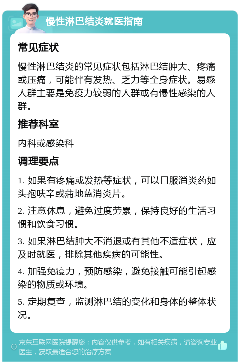 慢性淋巴结炎就医指南 常见症状 慢性淋巴结炎的常见症状包括淋巴结肿大、疼痛或压痛，可能伴有发热、乏力等全身症状。易感人群主要是免疫力较弱的人群或有慢性感染的人群。 推荐科室 内科或感染科 调理要点 1. 如果有疼痛或发热等症状，可以口服消炎药如头孢呋辛或蒲地蓝消炎片。 2. 注意休息，避免过度劳累，保持良好的生活习惯和饮食习惯。 3. 如果淋巴结肿大不消退或有其他不适症状，应及时就医，排除其他疾病的可能性。 4. 加强免疫力，预防感染，避免接触可能引起感染的物质或环境。 5. 定期复查，监测淋巴结的变化和身体的整体状况。