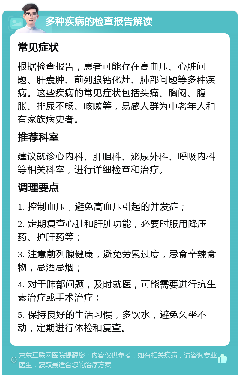 多种疾病的检查报告解读 常见症状 根据检查报告，患者可能存在高血压、心脏问题、肝囊肿、前列腺钙化灶、肺部问题等多种疾病。这些疾病的常见症状包括头痛、胸闷、腹胀、排尿不畅、咳嗽等，易感人群为中老年人和有家族病史者。 推荐科室 建议就诊心内科、肝胆科、泌尿外科、呼吸内科等相关科室，进行详细检查和治疗。 调理要点 1. 控制血压，避免高血压引起的并发症； 2. 定期复查心脏和肝脏功能，必要时服用降压药、护肝药等； 3. 注意前列腺健康，避免劳累过度，忌食辛辣食物，忌酒忌烟； 4. 对于肺部问题，及时就医，可能需要进行抗生素治疗或手术治疗； 5. 保持良好的生活习惯，多饮水，避免久坐不动，定期进行体检和复查。