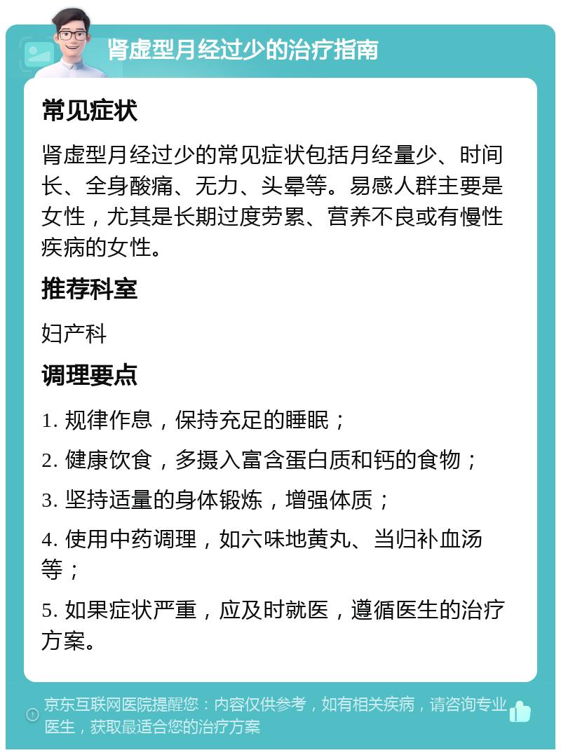 肾虚型月经过少的治疗指南 常见症状 肾虚型月经过少的常见症状包括月经量少、时间长、全身酸痛、无力、头晕等。易感人群主要是女性，尤其是长期过度劳累、营养不良或有慢性疾病的女性。 推荐科室 妇产科 调理要点 1. 规律作息，保持充足的睡眠； 2. 健康饮食，多摄入富含蛋白质和钙的食物； 3. 坚持适量的身体锻炼，增强体质； 4. 使用中药调理，如六味地黄丸、当归补血汤等； 5. 如果症状严重，应及时就医，遵循医生的治疗方案。