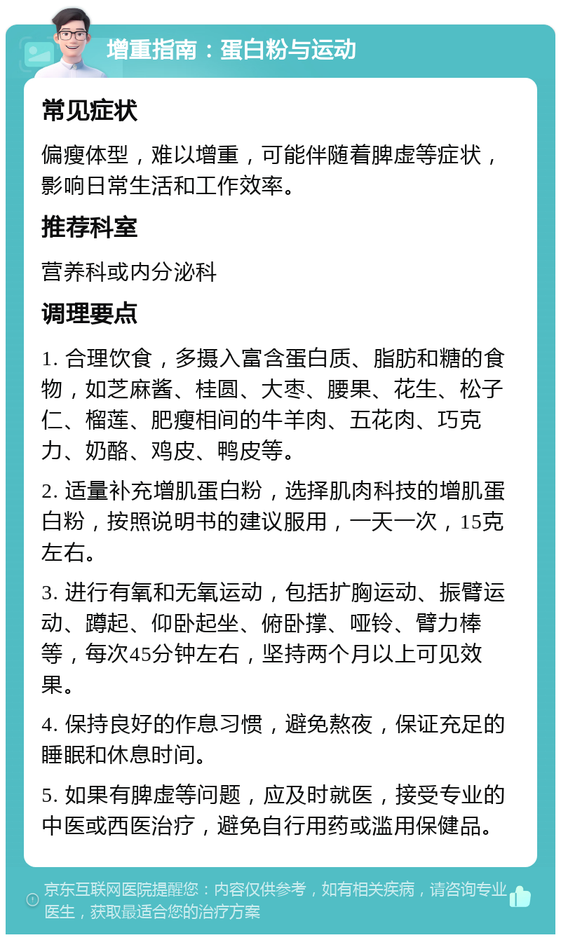 增重指南：蛋白粉与运动 常见症状 偏瘦体型，难以增重，可能伴随着脾虚等症状，影响日常生活和工作效率。 推荐科室 营养科或内分泌科 调理要点 1. 合理饮食，多摄入富含蛋白质、脂肪和糖的食物，如芝麻酱、桂圆、大枣、腰果、花生、松子仁、榴莲、肥瘦相间的牛羊肉、五花肉、巧克力、奶酪、鸡皮、鸭皮等。 2. 适量补充增肌蛋白粉，选择肌肉科技的增肌蛋白粉，按照说明书的建议服用，一天一次，15克左右。 3. 进行有氧和无氧运动，包括扩胸运动、振臂运动、蹲起、仰卧起坐、俯卧撑、哑铃、臂力棒等，每次45分钟左右，坚持两个月以上可见效果。 4. 保持良好的作息习惯，避免熬夜，保证充足的睡眠和休息时间。 5. 如果有脾虚等问题，应及时就医，接受专业的中医或西医治疗，避免自行用药或滥用保健品。