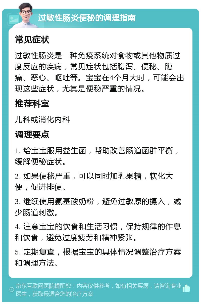 过敏性肠炎便秘的调理指南 常见症状 过敏性肠炎是一种免疫系统对食物或其他物质过度反应的疾病，常见症状包括腹泻、便秘、腹痛、恶心、呕吐等。宝宝在4个月大时，可能会出现这些症状，尤其是便秘严重的情况。 推荐科室 儿科或消化内科 调理要点 1. 给宝宝服用益生菌，帮助改善肠道菌群平衡，缓解便秘症状。 2. 如果便秘严重，可以同时加乳果糖，软化大便，促进排便。 3. 继续使用氨基酸奶粉，避免过敏原的摄入，减少肠道刺激。 4. 注意宝宝的饮食和生活习惯，保持规律的作息和饮食，避免过度疲劳和精神紧张。 5. 定期复查，根据宝宝的具体情况调整治疗方案和调理方法。