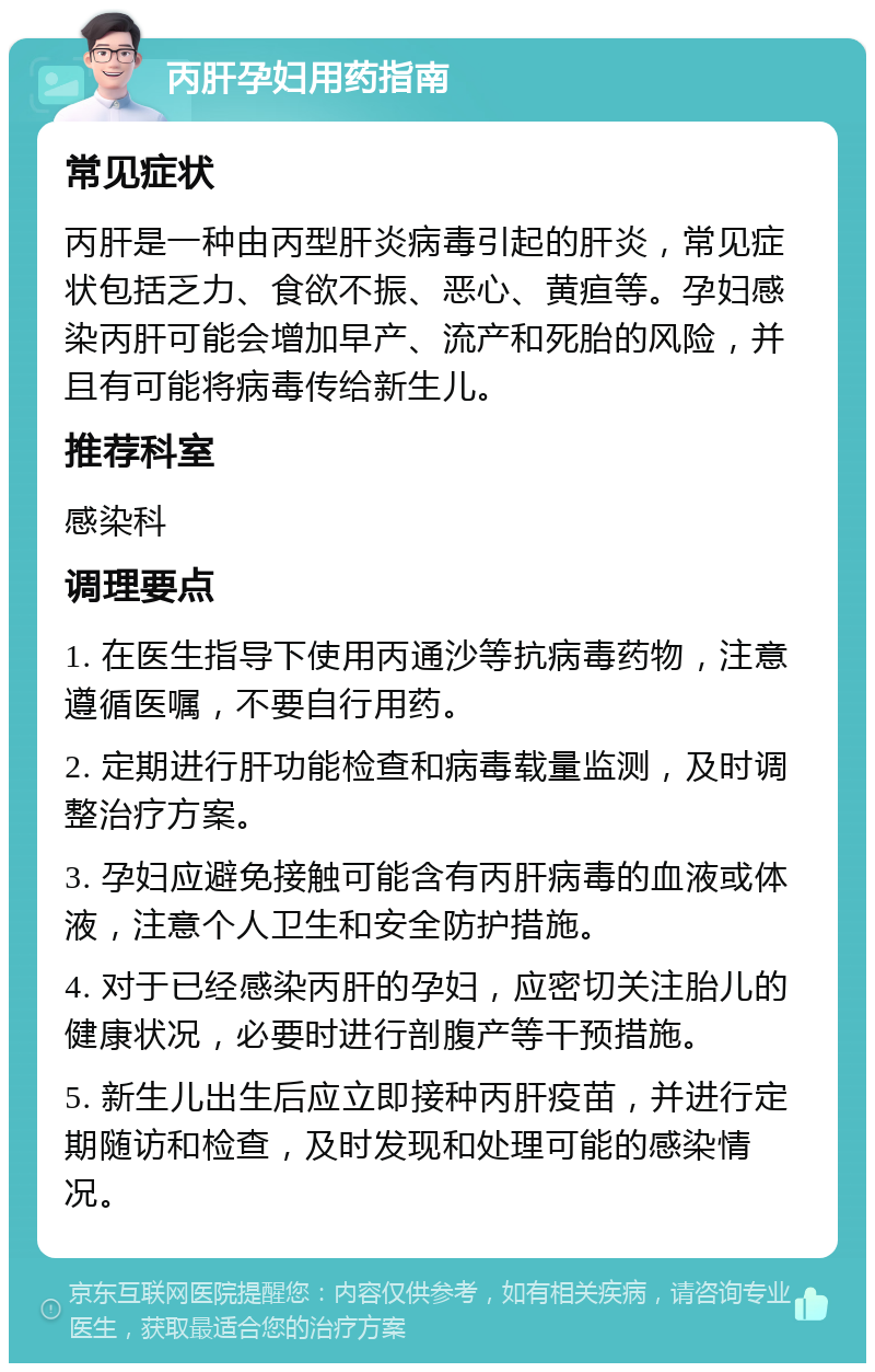 丙肝孕妇用药指南 常见症状 丙肝是一种由丙型肝炎病毒引起的肝炎，常见症状包括乏力、食欲不振、恶心、黄疸等。孕妇感染丙肝可能会增加早产、流产和死胎的风险，并且有可能将病毒传给新生儿。 推荐科室 感染科 调理要点 1. 在医生指导下使用丙通沙等抗病毒药物，注意遵循医嘱，不要自行用药。 2. 定期进行肝功能检查和病毒载量监测，及时调整治疗方案。 3. 孕妇应避免接触可能含有丙肝病毒的血液或体液，注意个人卫生和安全防护措施。 4. 对于已经感染丙肝的孕妇，应密切关注胎儿的健康状况，必要时进行剖腹产等干预措施。 5. 新生儿出生后应立即接种丙肝疫苗，并进行定期随访和检查，及时发现和处理可能的感染情况。