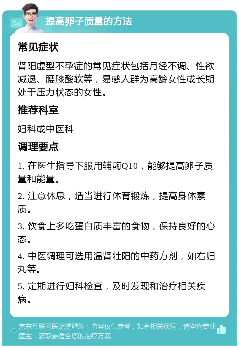 提高卵子质量的方法 常见症状 肾阳虚型不孕症的常见症状包括月经不调、性欲减退、腰膝酸软等，易感人群为高龄女性或长期处于压力状态的女性。 推荐科室 妇科或中医科 调理要点 1. 在医生指导下服用辅酶Q10，能够提高卵子质量和能量。 2. 注意休息，适当进行体育锻炼，提高身体素质。 3. 饮食上多吃蛋白质丰富的食物，保持良好的心态。 4. 中医调理可选用温肾壮阳的中药方剂，如右归丸等。 5. 定期进行妇科检查，及时发现和治疗相关疾病。