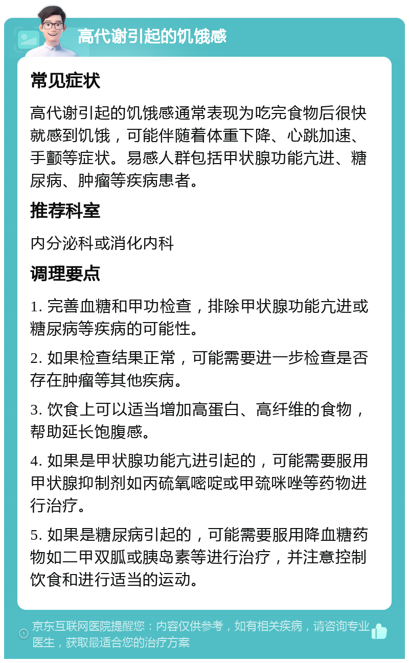 高代谢引起的饥饿感 常见症状 高代谢引起的饥饿感通常表现为吃完食物后很快就感到饥饿，可能伴随着体重下降、心跳加速、手颤等症状。易感人群包括甲状腺功能亢进、糖尿病、肿瘤等疾病患者。 推荐科室 内分泌科或消化内科 调理要点 1. 完善血糖和甲功检查，排除甲状腺功能亢进或糖尿病等疾病的可能性。 2. 如果检查结果正常，可能需要进一步检查是否存在肿瘤等其他疾病。 3. 饮食上可以适当增加高蛋白、高纤维的食物，帮助延长饱腹感。 4. 如果是甲状腺功能亢进引起的，可能需要服用甲状腺抑制剂如丙硫氧嘧啶或甲巯咪唑等药物进行治疗。 5. 如果是糖尿病引起的，可能需要服用降血糖药物如二甲双胍或胰岛素等进行治疗，并注意控制饮食和进行适当的运动。