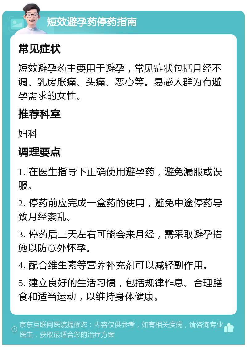 短效避孕药停药指南 常见症状 短效避孕药主要用于避孕，常见症状包括月经不调、乳房胀痛、头痛、恶心等。易感人群为有避孕需求的女性。 推荐科室 妇科 调理要点 1. 在医生指导下正确使用避孕药，避免漏服或误服。 2. 停药前应完成一盒药的使用，避免中途停药导致月经紊乱。 3. 停药后三天左右可能会来月经，需采取避孕措施以防意外怀孕。 4. 配合维生素等营养补充剂可以减轻副作用。 5. 建立良好的生活习惯，包括规律作息、合理膳食和适当运动，以维持身体健康。