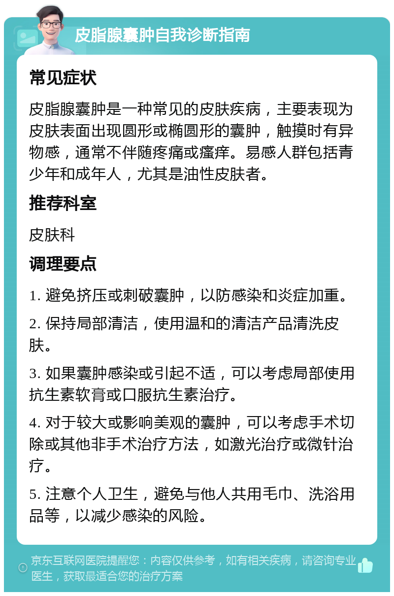 皮脂腺囊肿自我诊断指南 常见症状 皮脂腺囊肿是一种常见的皮肤疾病，主要表现为皮肤表面出现圆形或椭圆形的囊肿，触摸时有异物感，通常不伴随疼痛或瘙痒。易感人群包括青少年和成年人，尤其是油性皮肤者。 推荐科室 皮肤科 调理要点 1. 避免挤压或刺破囊肿，以防感染和炎症加重。 2. 保持局部清洁，使用温和的清洁产品清洗皮肤。 3. 如果囊肿感染或引起不适，可以考虑局部使用抗生素软膏或口服抗生素治疗。 4. 对于较大或影响美观的囊肿，可以考虑手术切除或其他非手术治疗方法，如激光治疗或微针治疗。 5. 注意个人卫生，避免与他人共用毛巾、洗浴用品等，以减少感染的风险。