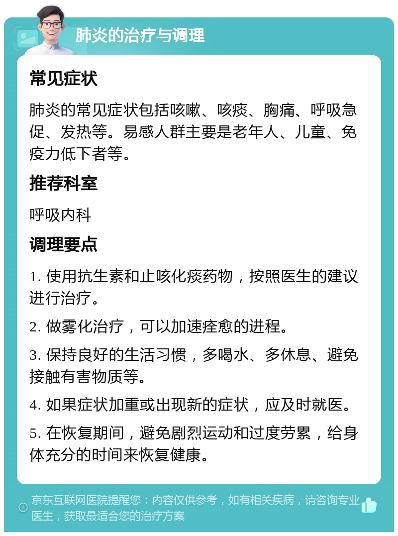 肺炎的治疗与调理 常见症状 肺炎的常见症状包括咳嗽、咳痰、胸痛、呼吸急促、发热等。易感人群主要是老年人、儿童、免疫力低下者等。 推荐科室 呼吸内科 调理要点 1. 使用抗生素和止咳化痰药物，按照医生的建议进行治疗。 2. 做雾化治疗，可以加速痊愈的进程。 3. 保持良好的生活习惯，多喝水、多休息、避免接触有害物质等。 4. 如果症状加重或出现新的症状，应及时就医。 5. 在恢复期间，避免剧烈运动和过度劳累，给身体充分的时间来恢复健康。