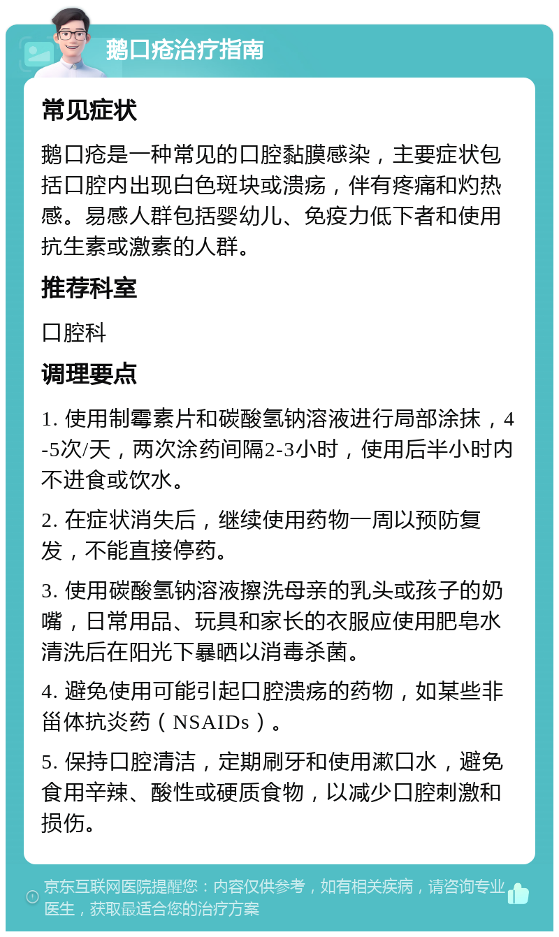 鹅口疮治疗指南 常见症状 鹅口疮是一种常见的口腔黏膜感染，主要症状包括口腔内出现白色斑块或溃疡，伴有疼痛和灼热感。易感人群包括婴幼儿、免疫力低下者和使用抗生素或激素的人群。 推荐科室 口腔科 调理要点 1. 使用制霉素片和碳酸氢钠溶液进行局部涂抹，4-5次/天，两次涂药间隔2-3小时，使用后半小时内不进食或饮水。 2. 在症状消失后，继续使用药物一周以预防复发，不能直接停药。 3. 使用碳酸氢钠溶液擦洗母亲的乳头或孩子的奶嘴，日常用品、玩具和家长的衣服应使用肥皂水清洗后在阳光下暴晒以消毒杀菌。 4. 避免使用可能引起口腔溃疡的药物，如某些非甾体抗炎药（NSAIDs）。 5. 保持口腔清洁，定期刷牙和使用漱口水，避免食用辛辣、酸性或硬质食物，以减少口腔刺激和损伤。