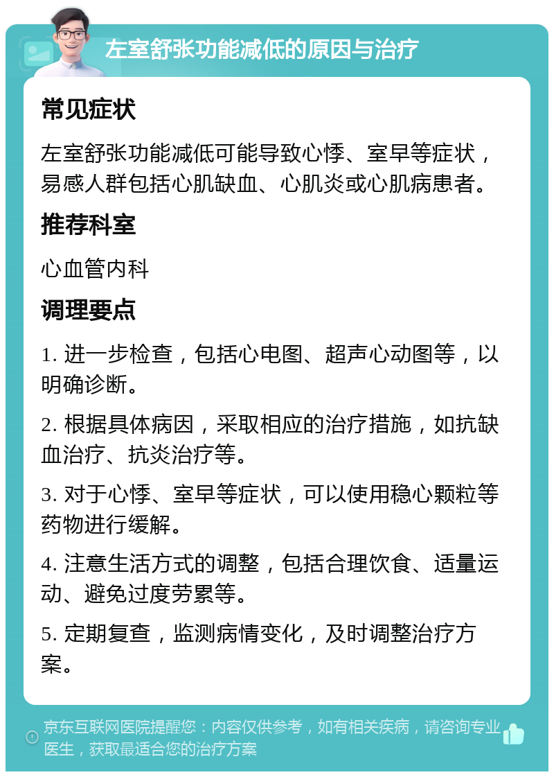 左室舒张功能减低的原因与治疗 常见症状 左室舒张功能减低可能导致心悸、室早等症状，易感人群包括心肌缺血、心肌炎或心肌病患者。 推荐科室 心血管内科 调理要点 1. 进一步检查，包括心电图、超声心动图等，以明确诊断。 2. 根据具体病因，采取相应的治疗措施，如抗缺血治疗、抗炎治疗等。 3. 对于心悸、室早等症状，可以使用稳心颗粒等药物进行缓解。 4. 注意生活方式的调整，包括合理饮食、适量运动、避免过度劳累等。 5. 定期复查，监测病情变化，及时调整治疗方案。