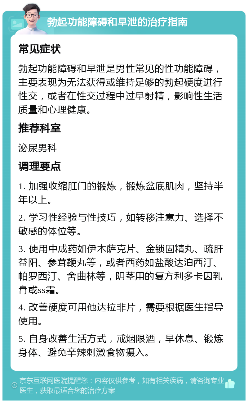 勃起功能障碍和早泄的治疗指南 常见症状 勃起功能障碍和早泄是男性常见的性功能障碍，主要表现为无法获得或维持足够的勃起硬度进行性交，或者在性交过程中过早射精，影响性生活质量和心理健康。 推荐科室 泌尿男科 调理要点 1. 加强收缩肛门的锻炼，锻炼盆底肌肉，坚持半年以上。 2. 学习性经验与性技巧，如转移注意力、选择不敏感的体位等。 3. 使用中成药如伊木萨克片、金锁固精丸、疏肝益阳、参茸鞭丸等，或者西药如盐酸达泊西汀、帕罗西汀、舍曲林等，阴茎用的复方利多卡因乳膏或ss霜。 4. 改善硬度可用他达拉非片，需要根据医生指导使用。 5. 自身改善生活方式，戒烟限酒，早休息、锻炼身体、避免辛辣刺激食物摄入。