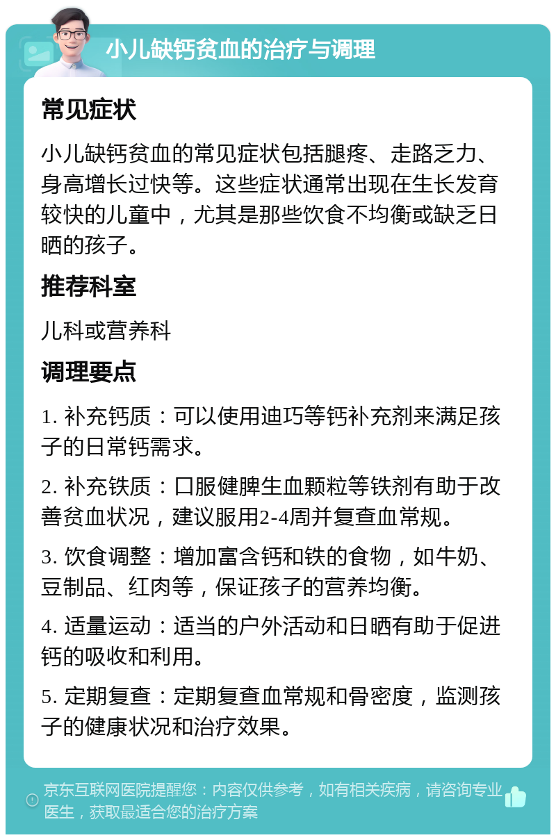 小儿缺钙贫血的治疗与调理 常见症状 小儿缺钙贫血的常见症状包括腿疼、走路乏力、身高增长过快等。这些症状通常出现在生长发育较快的儿童中，尤其是那些饮食不均衡或缺乏日晒的孩子。 推荐科室 儿科或营养科 调理要点 1. 补充钙质：可以使用迪巧等钙补充剂来满足孩子的日常钙需求。 2. 补充铁质：口服健脾生血颗粒等铁剂有助于改善贫血状况，建议服用2-4周并复查血常规。 3. 饮食调整：增加富含钙和铁的食物，如牛奶、豆制品、红肉等，保证孩子的营养均衡。 4. 适量运动：适当的户外活动和日晒有助于促进钙的吸收和利用。 5. 定期复查：定期复查血常规和骨密度，监测孩子的健康状况和治疗效果。