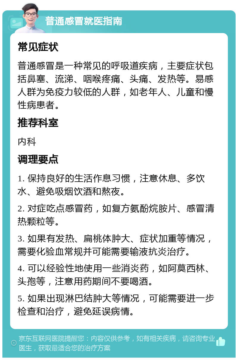 普通感冒就医指南 常见症状 普通感冒是一种常见的呼吸道疾病，主要症状包括鼻塞、流涕、咽喉疼痛、头痛、发热等。易感人群为免疫力较低的人群，如老年人、儿童和慢性病患者。 推荐科室 内科 调理要点 1. 保持良好的生活作息习惯，注意休息、多饮水、避免吸烟饮酒和熬夜。 2. 对症吃点感冒药，如复方氨酚烷胺片、感冒清热颗粒等。 3. 如果有发热、扁桃体肿大、症状加重等情况，需要化验血常规并可能需要输液抗炎治疗。 4. 可以经验性地使用一些消炎药，如阿莫西林、头孢等，注意用药期间不要喝酒。 5. 如果出现淋巴结肿大等情况，可能需要进一步检查和治疗，避免延误病情。