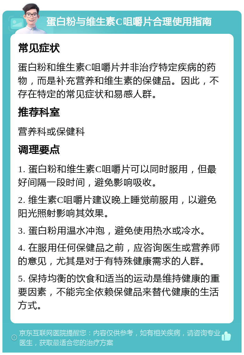 蛋白粉与维生素C咀嚼片合理使用指南 常见症状 蛋白粉和维生素C咀嚼片并非治疗特定疾病的药物，而是补充营养和维生素的保健品。因此，不存在特定的常见症状和易感人群。 推荐科室 营养科或保健科 调理要点 1. 蛋白粉和维生素C咀嚼片可以同时服用，但最好间隔一段时间，避免影响吸收。 2. 维生素C咀嚼片建议晚上睡觉前服用，以避免阳光照射影响其效果。 3. 蛋白粉用温水冲泡，避免使用热水或冷水。 4. 在服用任何保健品之前，应咨询医生或营养师的意见，尤其是对于有特殊健康需求的人群。 5. 保持均衡的饮食和适当的运动是维持健康的重要因素，不能完全依赖保健品来替代健康的生活方式。