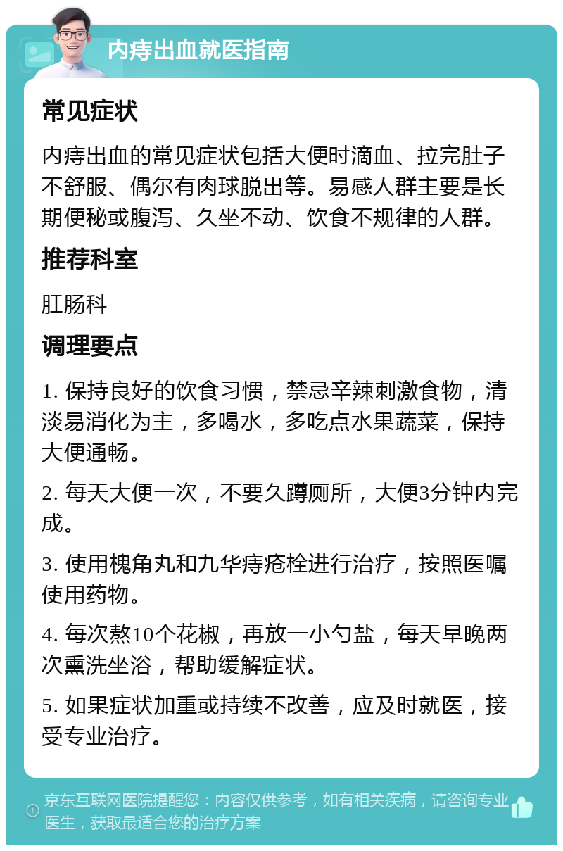 内痔出血就医指南 常见症状 内痔出血的常见症状包括大便时滴血、拉完肚子不舒服、偶尔有肉球脱出等。易感人群主要是长期便秘或腹泻、久坐不动、饮食不规律的人群。 推荐科室 肛肠科 调理要点 1. 保持良好的饮食习惯，禁忌辛辣刺激食物，清淡易消化为主，多喝水，多吃点水果蔬菜，保持大便通畅。 2. 每天大便一次，不要久蹲厕所，大便3分钟内完成。 3. 使用槐角丸和九华痔疮栓进行治疗，按照医嘱使用药物。 4. 每次熬10个花椒，再放一小勺盐，每天早晚两次熏洗坐浴，帮助缓解症状。 5. 如果症状加重或持续不改善，应及时就医，接受专业治疗。