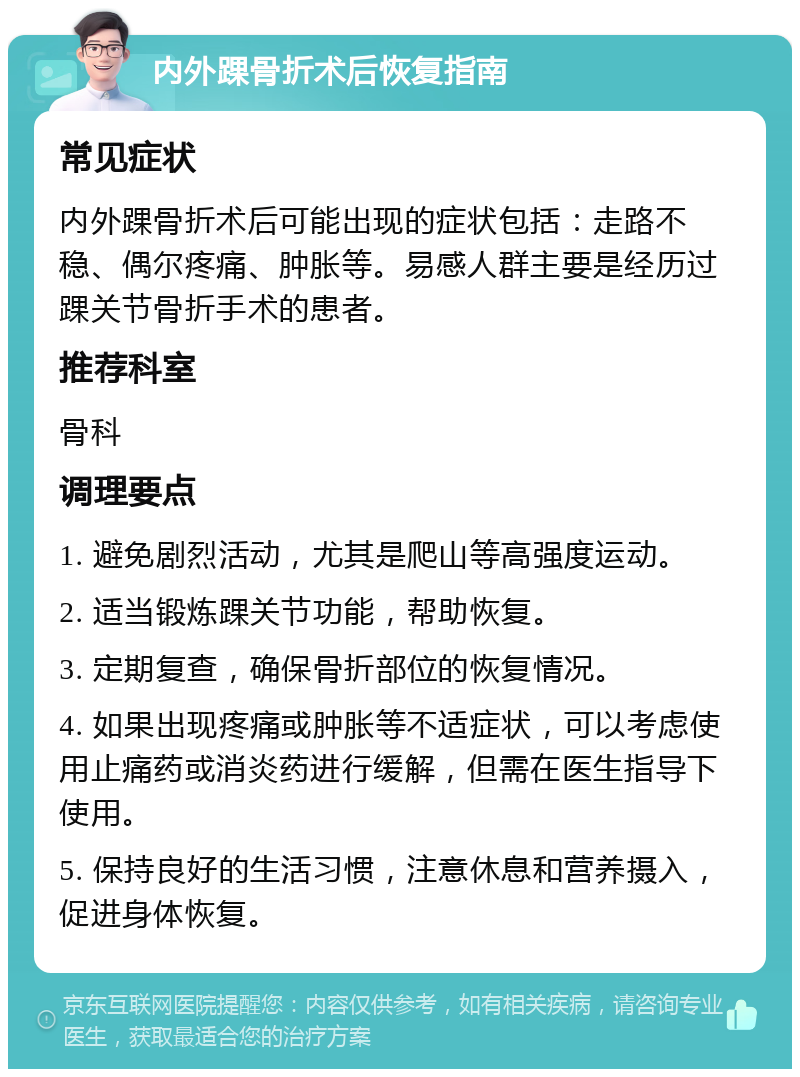 内外踝骨折术后恢复指南 常见症状 内外踝骨折术后可能出现的症状包括：走路不稳、偶尔疼痛、肿胀等。易感人群主要是经历过踝关节骨折手术的患者。 推荐科室 骨科 调理要点 1. 避免剧烈活动，尤其是爬山等高强度运动。 2. 适当锻炼踝关节功能，帮助恢复。 3. 定期复查，确保骨折部位的恢复情况。 4. 如果出现疼痛或肿胀等不适症状，可以考虑使用止痛药或消炎药进行缓解，但需在医生指导下使用。 5. 保持良好的生活习惯，注意休息和营养摄入，促进身体恢复。