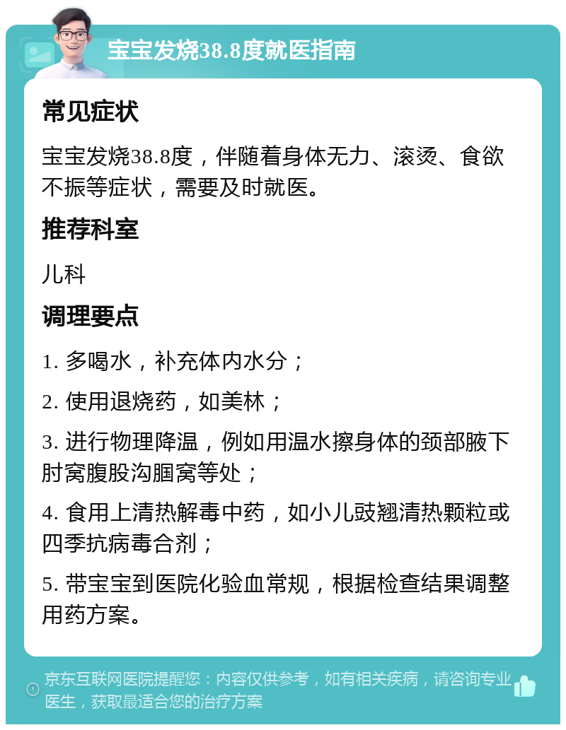 宝宝发烧38.8度就医指南 常见症状 宝宝发烧38.8度，伴随着身体无力、滚烫、食欲不振等症状，需要及时就医。 推荐科室 儿科 调理要点 1. 多喝水，补充体内水分； 2. 使用退烧药，如美林； 3. 进行物理降温，例如用温水擦身体的颈部腋下肘窝腹股沟腘窝等处； 4. 食用上清热解毒中药，如小儿豉翘清热颗粒或四季抗病毒合剂； 5. 带宝宝到医院化验血常规，根据检查结果调整用药方案。