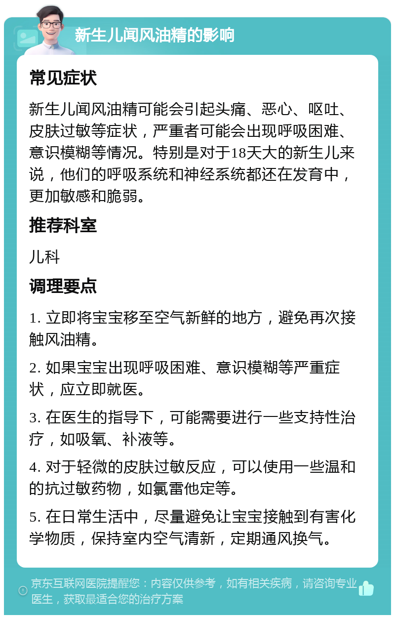 新生儿闻风油精的影响 常见症状 新生儿闻风油精可能会引起头痛、恶心、呕吐、皮肤过敏等症状，严重者可能会出现呼吸困难、意识模糊等情况。特别是对于18天大的新生儿来说，他们的呼吸系统和神经系统都还在发育中，更加敏感和脆弱。 推荐科室 儿科 调理要点 1. 立即将宝宝移至空气新鲜的地方，避免再次接触风油精。 2. 如果宝宝出现呼吸困难、意识模糊等严重症状，应立即就医。 3. 在医生的指导下，可能需要进行一些支持性治疗，如吸氧、补液等。 4. 对于轻微的皮肤过敏反应，可以使用一些温和的抗过敏药物，如氯雷他定等。 5. 在日常生活中，尽量避免让宝宝接触到有害化学物质，保持室内空气清新，定期通风换气。