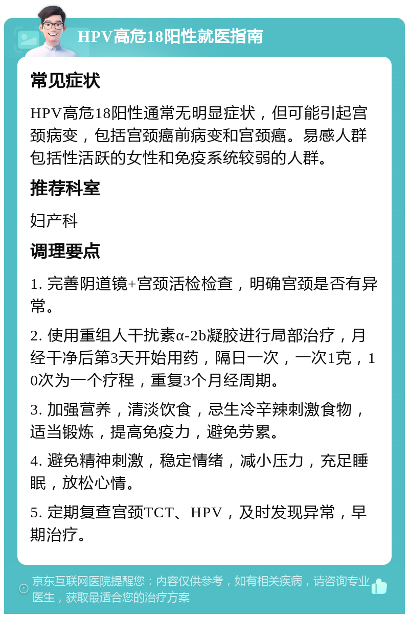 HPV高危18阳性就医指南 常见症状 HPV高危18阳性通常无明显症状，但可能引起宫颈病变，包括宫颈癌前病变和宫颈癌。易感人群包括性活跃的女性和免疫系统较弱的人群。 推荐科室 妇产科 调理要点 1. 完善阴道镜+宫颈活检检查，明确宫颈是否有异常。 2. 使用重组人干扰素α-2b凝胶进行局部治疗，月经干净后第3天开始用药，隔日一次，一次1克，10次为一个疗程，重复3个月经周期。 3. 加强营养，清淡饮食，忌生冷辛辣刺激食物，适当锻炼，提高免疫力，避免劳累。 4. 避免精神刺激，稳定情绪，减小压力，充足睡眠，放松心情。 5. 定期复查宫颈TCT、HPV，及时发现异常，早期治疗。