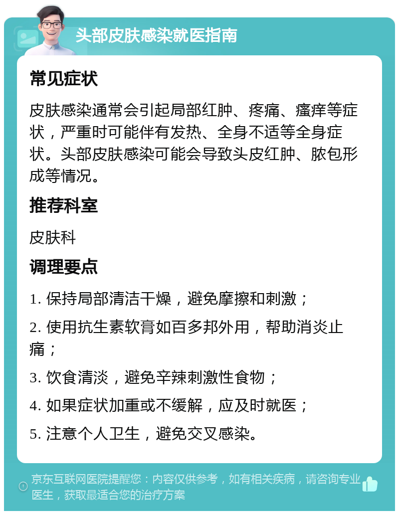 头部皮肤感染就医指南 常见症状 皮肤感染通常会引起局部红肿、疼痛、瘙痒等症状，严重时可能伴有发热、全身不适等全身症状。头部皮肤感染可能会导致头皮红肿、脓包形成等情况。 推荐科室 皮肤科 调理要点 1. 保持局部清洁干燥，避免摩擦和刺激； 2. 使用抗生素软膏如百多邦外用，帮助消炎止痛； 3. 饮食清淡，避免辛辣刺激性食物； 4. 如果症状加重或不缓解，应及时就医； 5. 注意个人卫生，避免交叉感染。